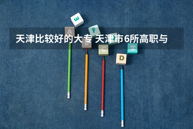 天津比较好的大专 天津市6所高职与6所市属本科院校启动试点？