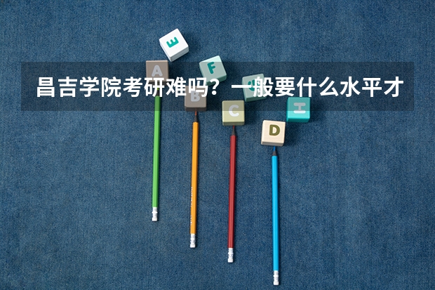 昌吉学院考研难吗?一般要什么水平才可以进入?