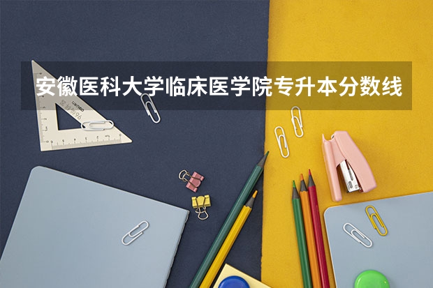 安徽医科大学临床医学院专升本分数线 安徽医科大学分数线2023