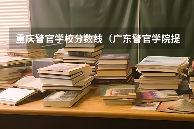 重庆警官学校分数线（广东警官学院提前批分数线）