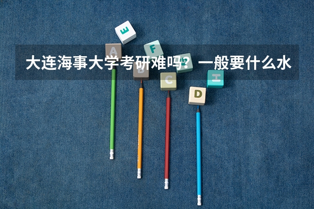 大连海事大学考研难吗?一般要什么水平才可以进入?