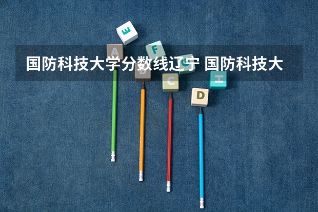国防科技大学分数线辽宁 国防科技大学录取分数线2023广西