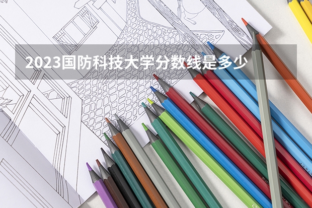 2023国防科技大学分数线是多少