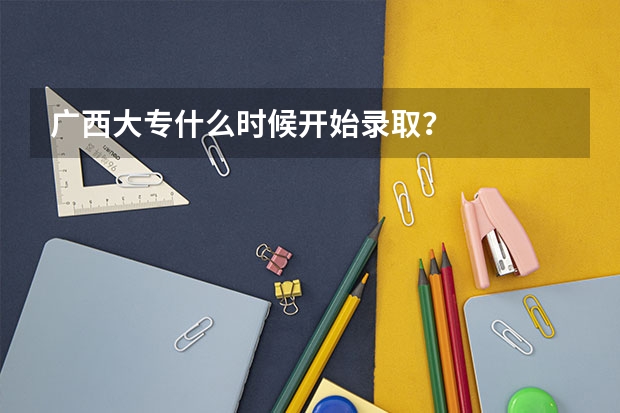 广西大专什么时候开始录取？