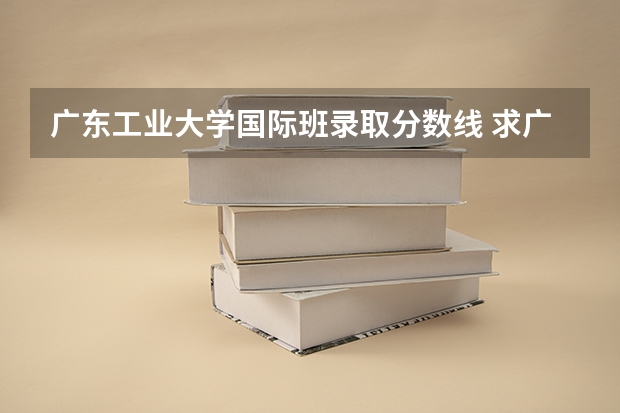 广东工业大学国际班录取分数线 求广东工业大学所有专业历年研究生分数线