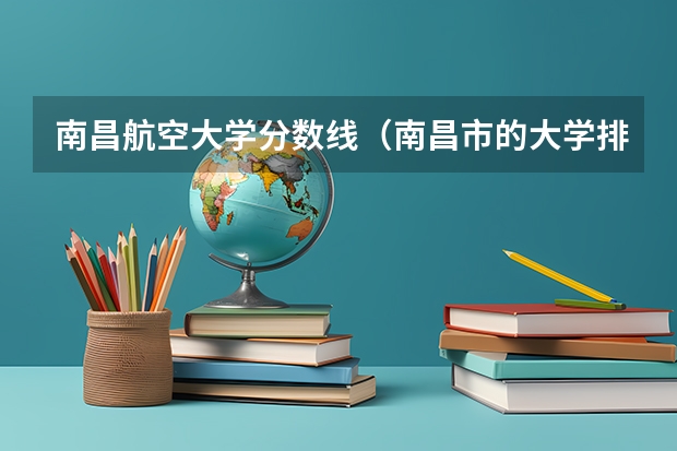 南昌航空大学分数线(南昌市的大学排名一览表,附前三名录取分数线)
