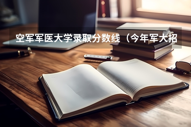空军军医大学录取分数线（今年军大招生分数线）