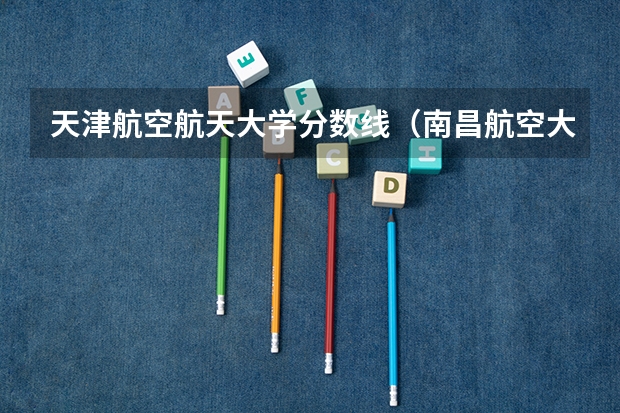 天津航空航天大学分数线（南昌航空大学分数线）