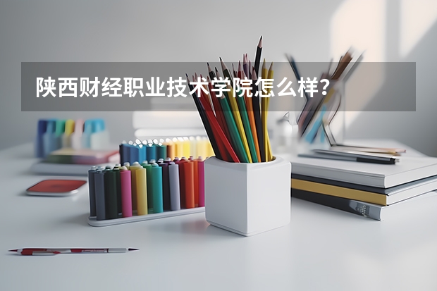 陕西财经职业技术学院怎么样？