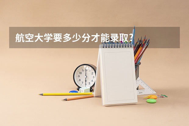 航空大学要多少分才能录取?