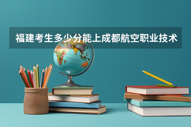 福建考生多少分能上成都航空职业技术学院