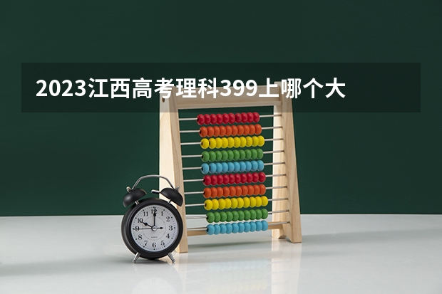 2023江西高考理科399上哪个大学合适