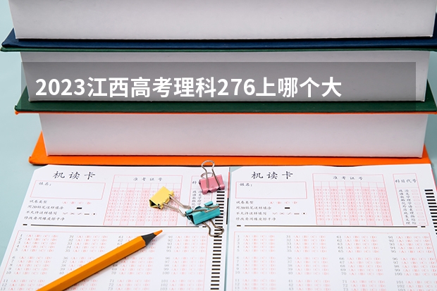2023江西高考理科276上哪个大学合适