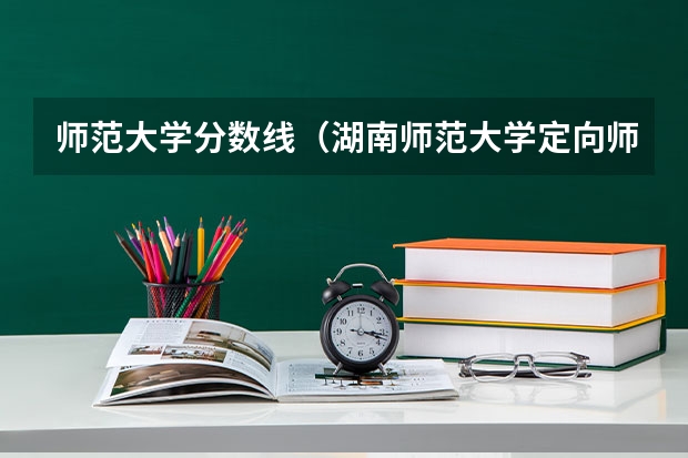 师范大学分数线（湖南师范大学定向师范生分数线？）