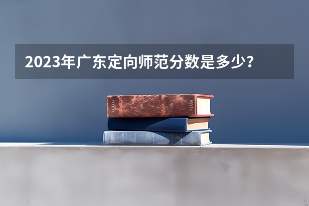 2023年广东定向师范分数是多少？