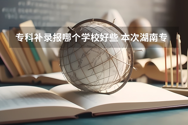 专科补录报哪个学校好些 本次湖南专科高校补录得学校有那些比较好？