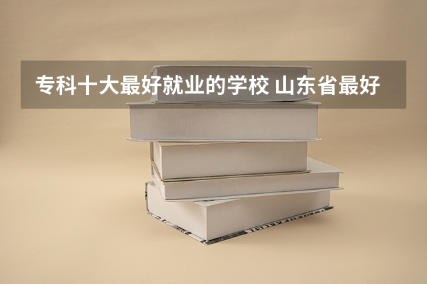 专科十大最好就业的学校 山东省最好的专科学校排名公办