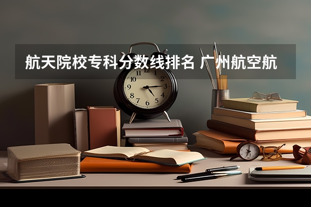航天院校专科分数线排名 广州航空航天大学录取分数线