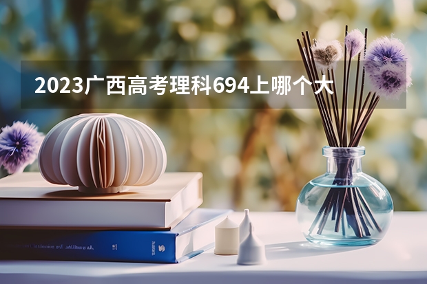 2023广西高考理科694上哪个大学合适