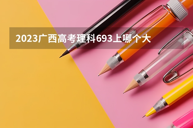 2023广西高考理科693上哪个大学合适