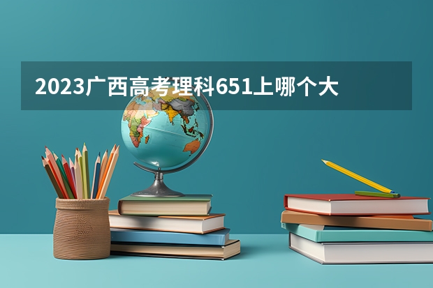 2023广西高考理科651上哪个大学合适