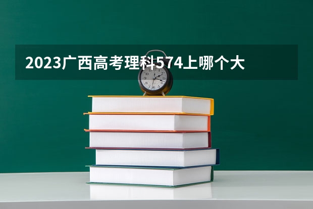 2023广西高考理科574上哪个大学合适