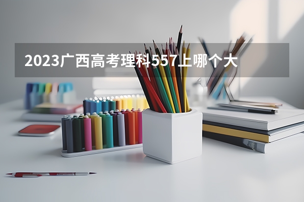 2023广西高考理科557上哪个大学合适