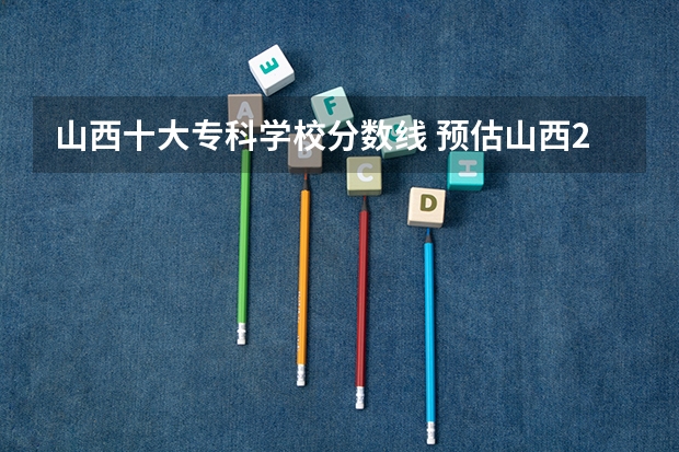 山西十大专科学校分数线 预估山西2024高考分数线 各批次分数线预测