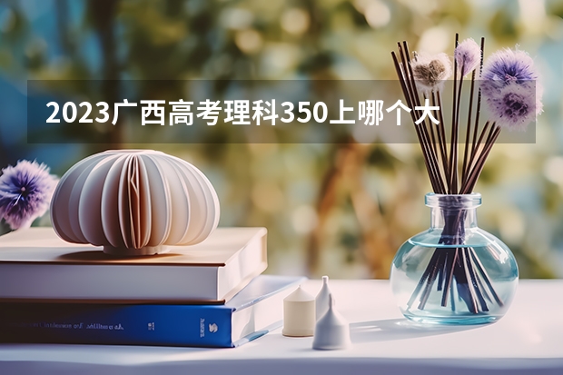 2023广西高考理科350上哪个大学合适