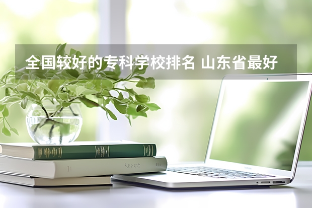 全国较好的专科学校排名 山东省最好的专科学校排名公办