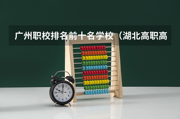 广州职校排名前十名学校（湖北高职高专学校排名）