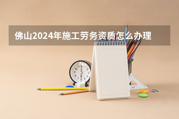 佛山2024年施工劳务资质怎么办理