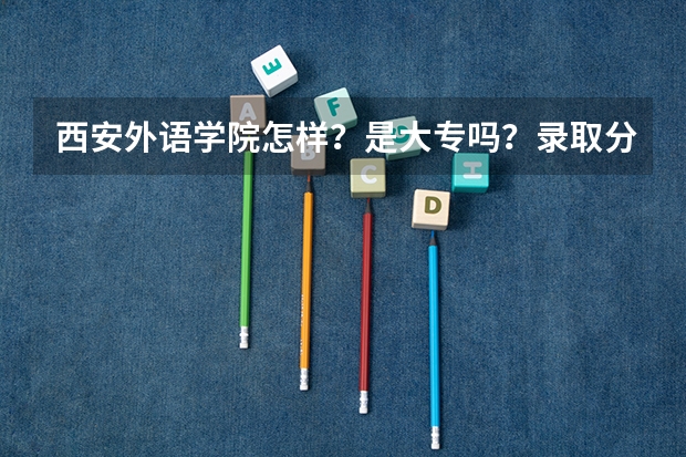西安外语学院怎样?是大专吗?录取分数线大概多少?