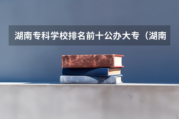 湖南专科学校排名前十公办大专（湖南公办高职院校排名）