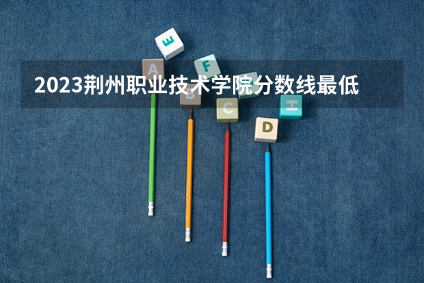 2023荆州职业技术学院分数线最低是多少
