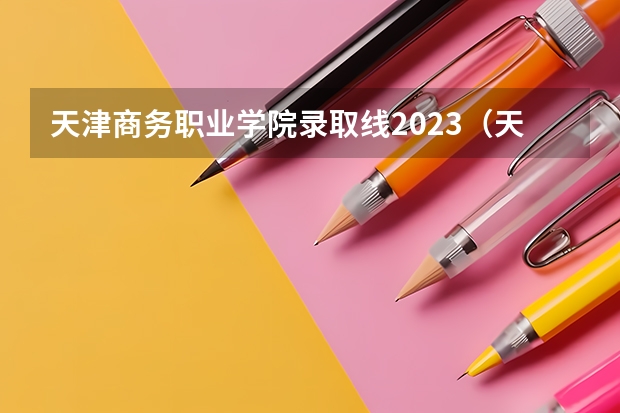 天津商务职业学院录取线2023（天津中专学校录取分数线）