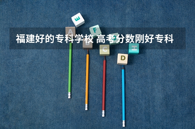 福建好的专科学校 高考分数刚好专科线~想去福州读统招~!推荐学院!