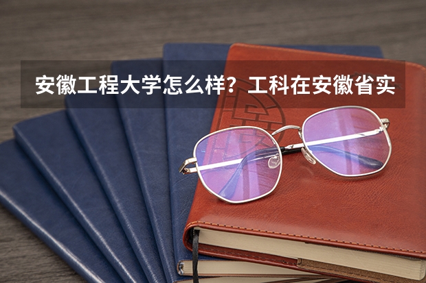 安徽工程大学怎么样？工科在安徽省实力怎么样