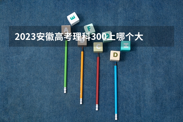 2023安徽高考理科300上哪个大学合适