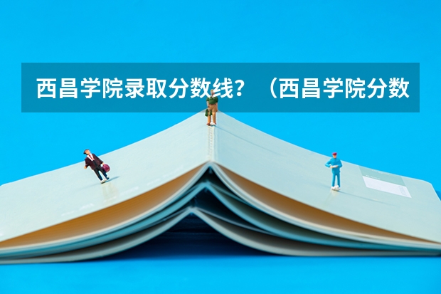 西昌学院录取分数线？（西昌学院分数线）