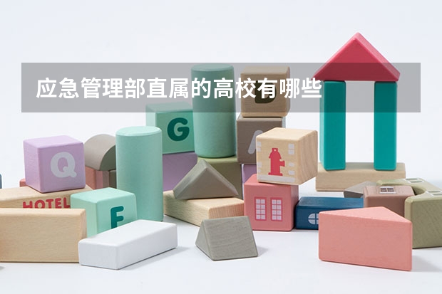 应急管理部直属的高校有哪些