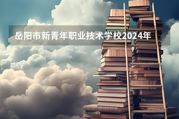 岳阳市新青年职业技术学校2024年学费多少钱一年