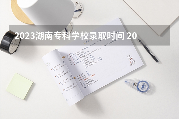 2023湖南专科学校录取时间 2023年湖南高考录取流程及时间