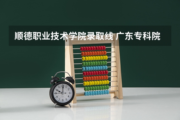 顺德职业技术学院录取线 广东专科院校录取分数线排名