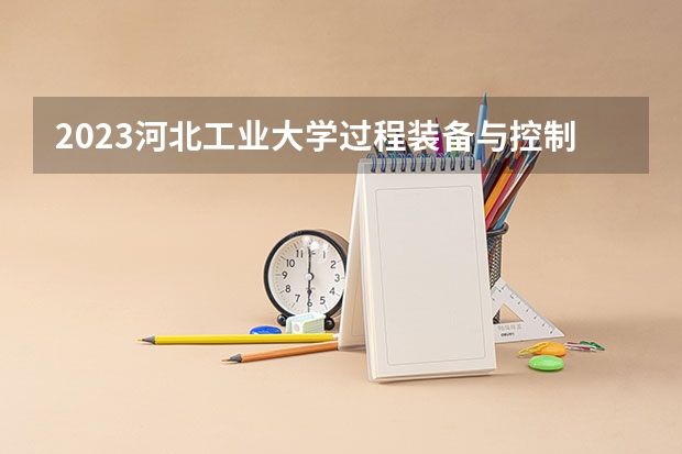 2023河北工业大学过程装备与控制工程专业分数线及历年分数线汇总