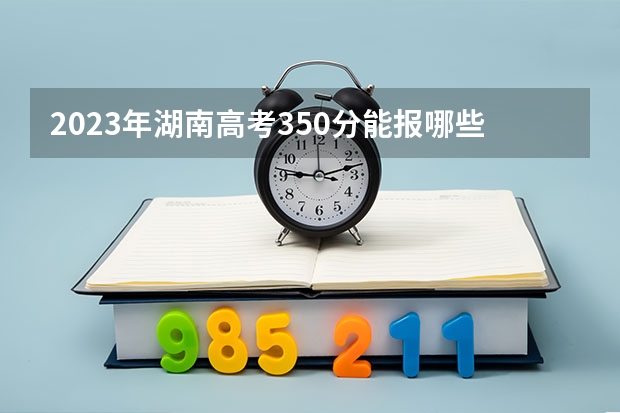 2023年湖南高考350分能报哪些公办大学