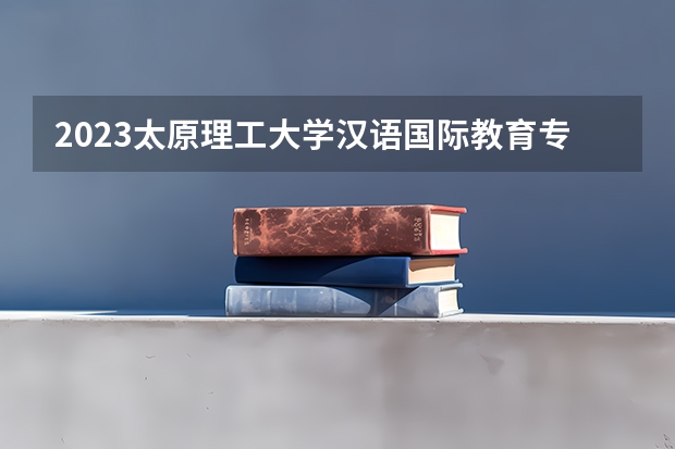 2023太原理工大学汉语国际教育专业分数线及历年分数线汇总