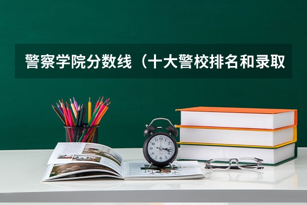 警察学院分数线（十大警校排名和录取分数线表（2024年高考参考））