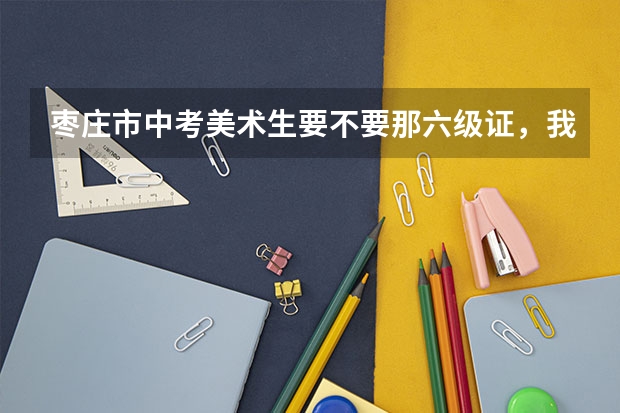 枣庄市中考美术生要不要那六级证，我错过了考级，怎么办，艺考会不会出问题？急急急！