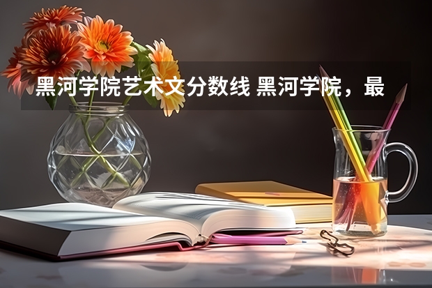 黑河学院艺术文分数线 黑河学院，最近几年年本科和专科的最低分数线